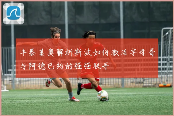 丰泰基奥解析斯波如何激活字母哥与阿德巴约的强强联手