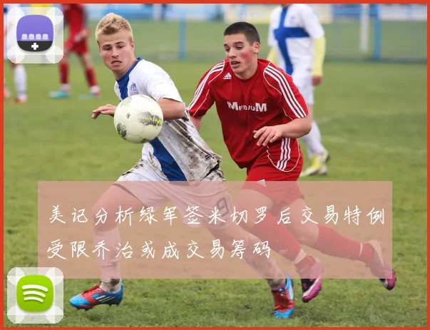 美记分析绿军签米切罗后交易特例受限乔治或成交易筹码
