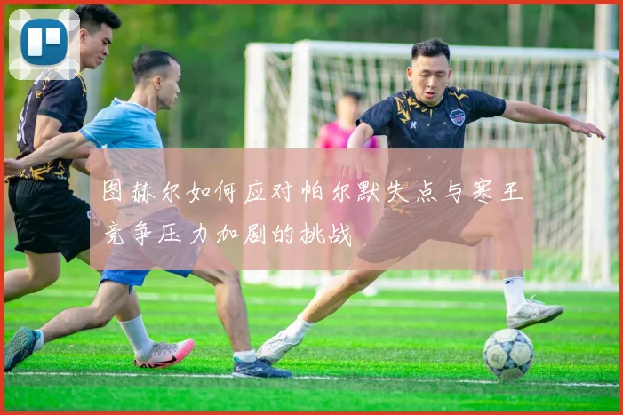 图赫尔如何应对帕尔默失点与寒王竞争压力加剧的挑战