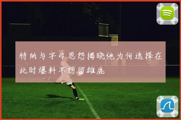 特纳与字母恩怨揭晓他为何选择在此时爆料不想留雄鹿