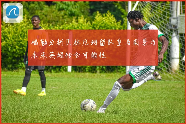 福勒分析贝林厄姆留队皇马前景与未来英超转会可能性