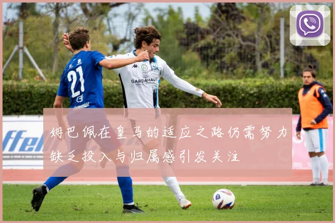姆巴佩在皇马的适应之路仍需努力缺乏投入与归属感引发关注