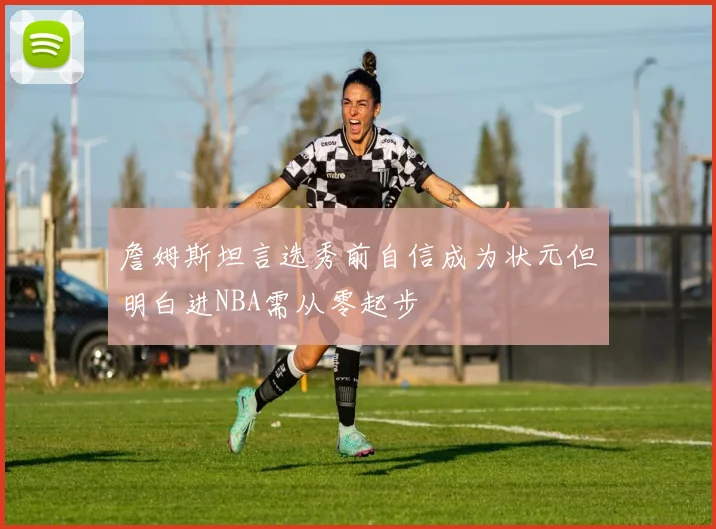詹姆斯坦言选秀前自信成为状元但明白进NBA需从零起步