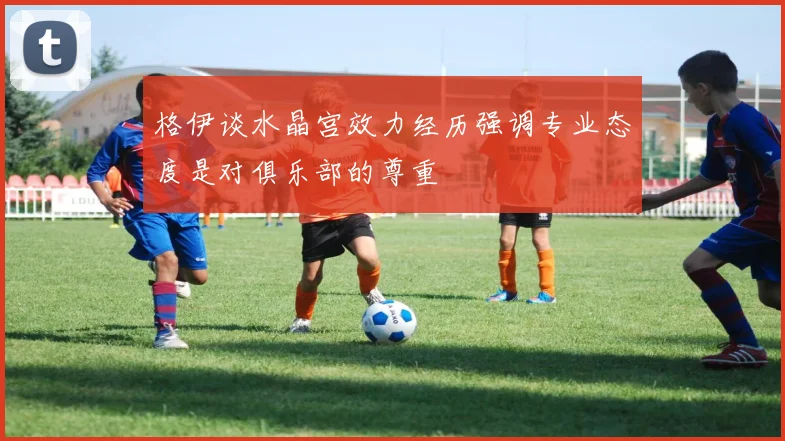 格伊谈水晶宫效力经历强调专业态度是对俱乐部的尊重