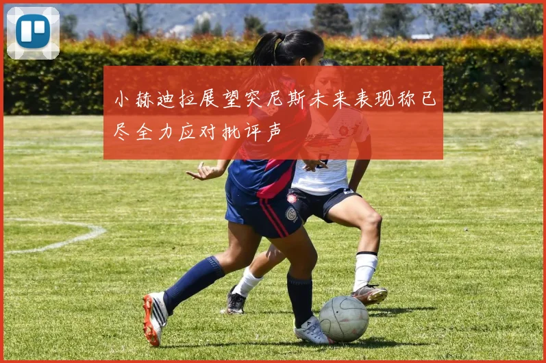 小赫迪拉展望突尼斯未来表现称已尽全力应对批评声