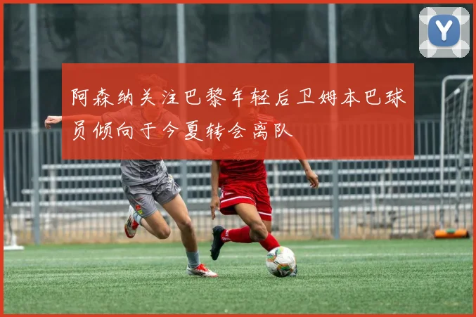 阿森纳关注巴黎年轻后卫姆本巴球员倾向于今夏转会离队