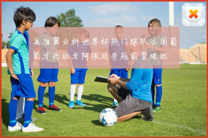 高准翼分析世界杯热门球队法国葡萄牙西班牙阿根廷夺冠前景堪忧