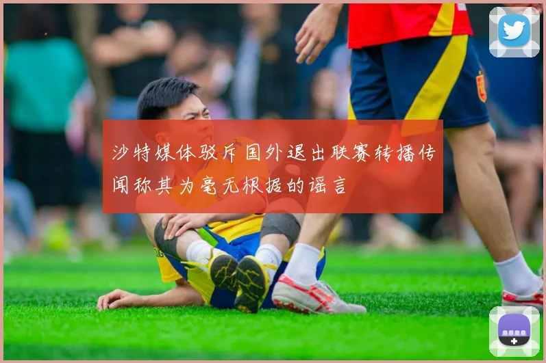 沙特媒体驳斥国外退出联赛转播传闻称其为毫无根据的谣言