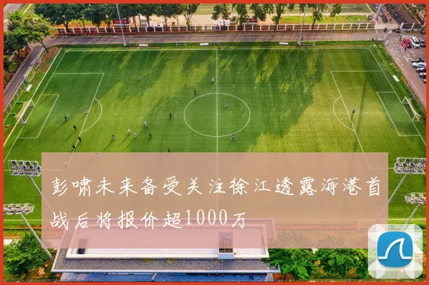 彭啸未来备受关注徐江透露海港首战后将报价超1000万